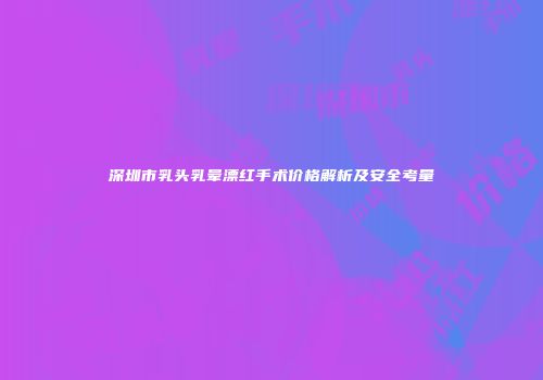 深圳市乳头乳晕漂红手术价格解析及安全考量