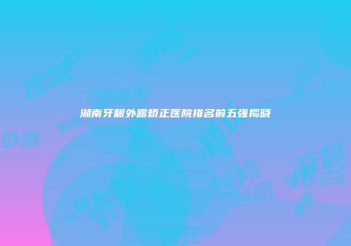 湖南牙龈外露矫正医院排名前五强揭晓