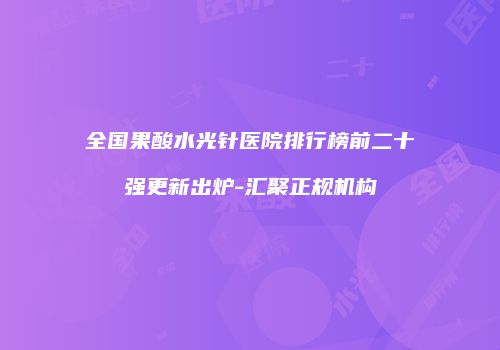 全国果酸水光针医院排行榜前二十强更新出炉-汇聚正规机构