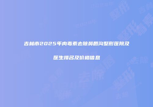 吉林市2025年肉毒素去除鼻唇沟整形医院及医生排名及价格信息