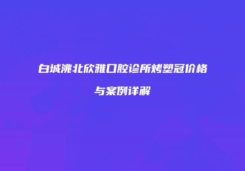 白城洮北欣雅口腔诊所烤塑冠价格与案例详解