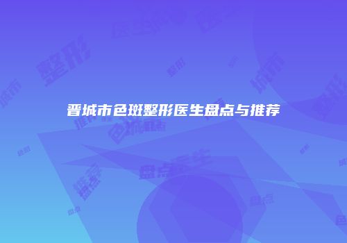 晋城市色斑整形医生盘点与推荐