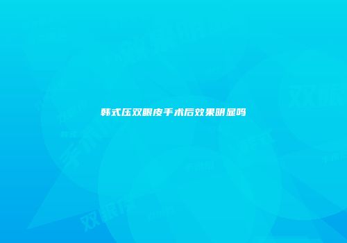 韩式压双眼皮手术后效果明显吗