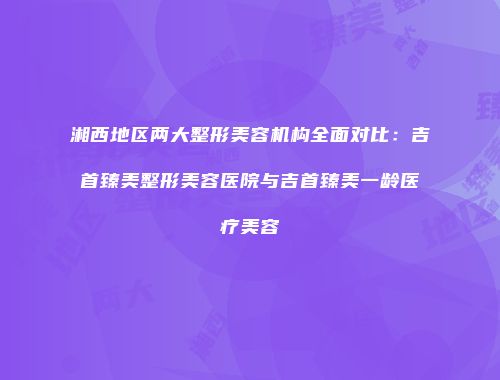 湘西地区两大整形美容机构全面对比：吉首臻美整形美容医院与吉首臻美一龄医疗美容
