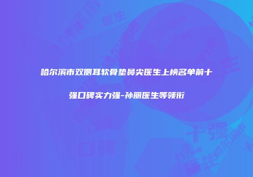 哈尔滨市双侧耳软骨垫鼻尖医生上榜名单前十强口碑实力强-孙丽医生等领衔
