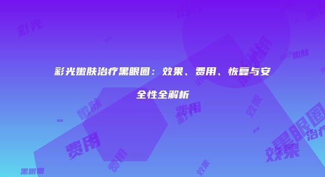 彩光嫩肤治疗黑眼圈：效果、费用、恢复与安全性全解析