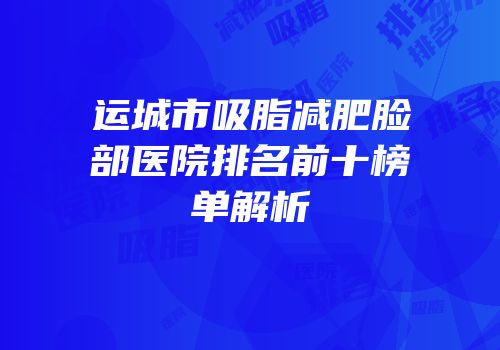 运城市吸脂减肥脸部医院排名前十榜单解析