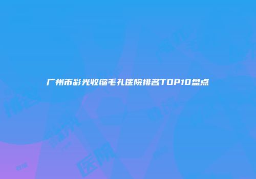 广州市彩光收缩毛孔医院排名TOP10盘点