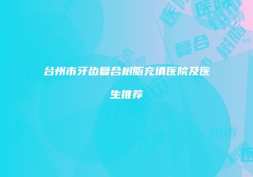 台州市牙齿复合树脂充填医院及医生推荐