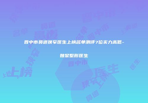 晋中市鼻道狭窄医生上榜名单测评7位实力高低-魏黎整形医生
