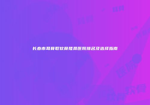 长春市耳骨取软骨隆鼻医院排名及选择指南