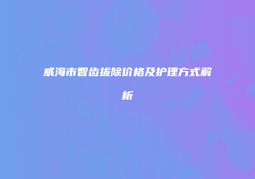威海市智齿拔除价格及护理方式解析