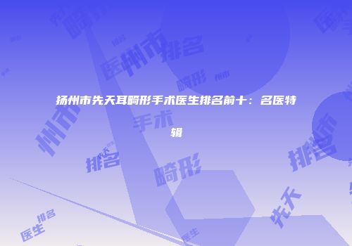 扬州市先天耳畸形手术医生排名前十：名医特辑