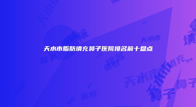 天水市脂肪填充鼻子医院排名前十盘点