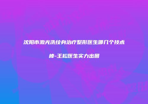 沈阳市激光洗纹身治疗整形医生哪几个技术棒-王松医生实力出圈