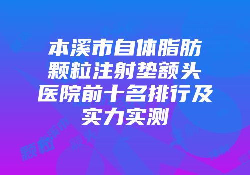 本溪市自体脂肪颗粒注射垫额头医院前十名排行及实力实测