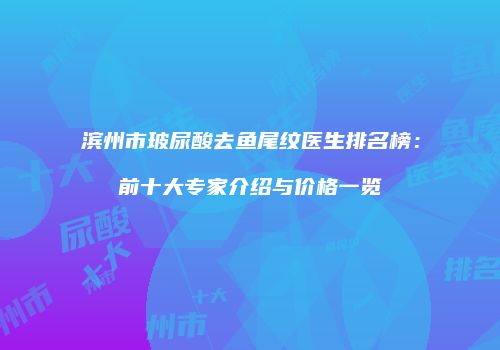 滨州市玻尿酸去鱼尾纹医生排名榜：前十大专家介绍与价格一览