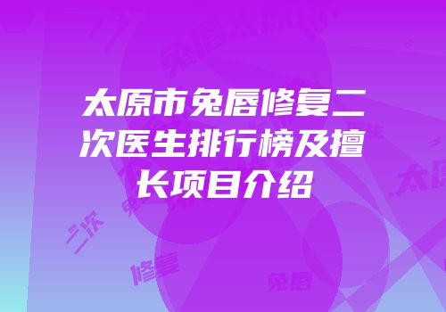太原市兔唇修复二次医生排行榜及擅长项目介绍