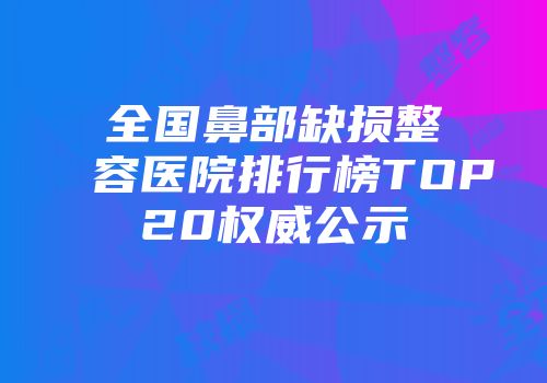全国鼻部缺损整容医院排行榜TOP20权威公示