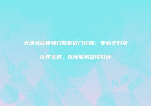 天津北辰佳和口腔整形门诊部：专业牙科及医疗美容，优质服务赢得好评