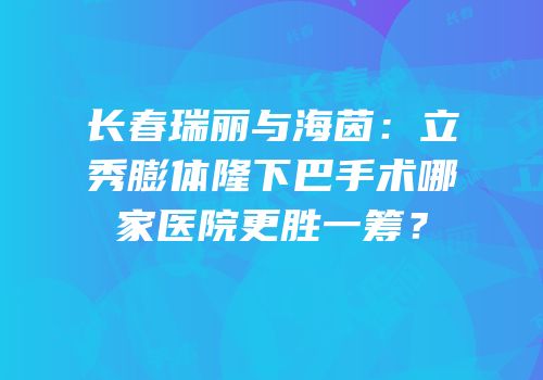 长春瑞丽与海茵：立秀膨体隆下巴手术哪家医院更胜一筹？