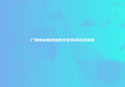 广州市钴铬合金假牙医院排名及推荐