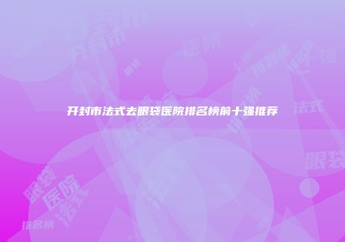 开封市法式去眼袋医院排名榜前十强推荐