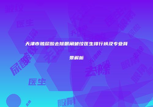 天津市玻尿酸去除眼角皱纹医生排行榜及专业背景解析