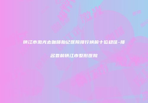 镇江市激光去咖啡胎记医院排行榜前十位稳住-排名靠前镇江市整形医院