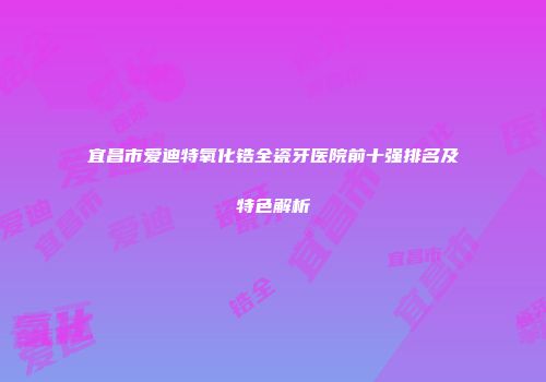 宜昌市爱迪特氧化锆全瓷牙医院前十强排名及特色解析