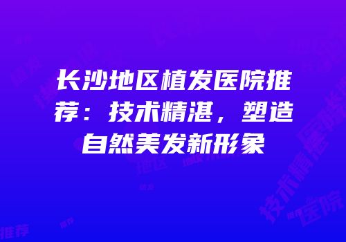 长沙地区植发医院推荐：技术精湛，塑造自然美发新形象