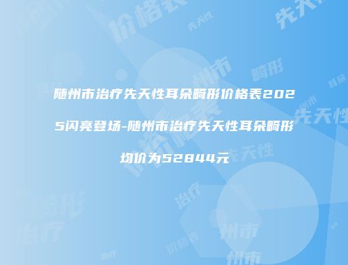 随州市治疗先天性耳朵畸形价格表2025闪亮登场-随州市治疗先天性耳朵畸形均价为52844元