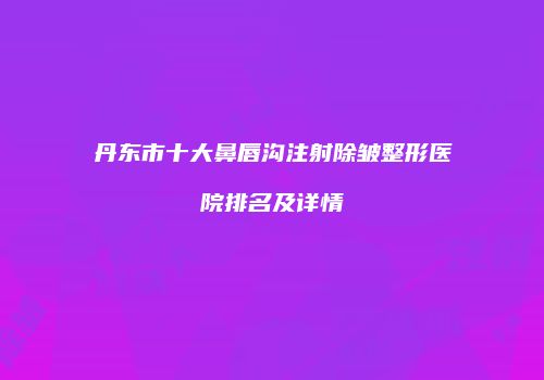 丹东市十大鼻唇沟注射除皱整形医院排名及详情
