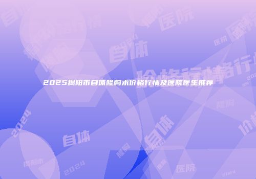 2025揭阳市自体隆胸术价格行情及医院医生推荐
