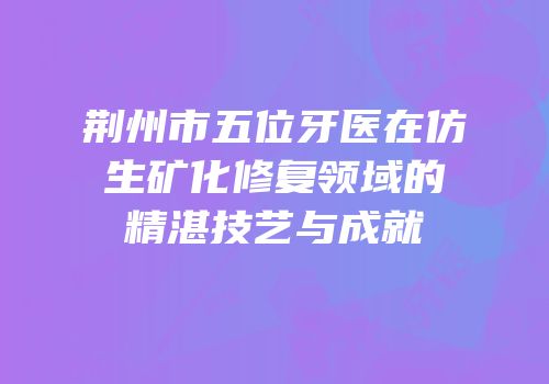 荆州市五位牙医在仿生矿化修复领域的精湛技艺与成就