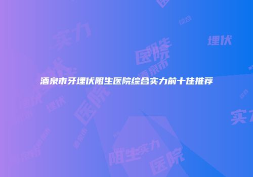 酒泉市牙埋伏阻生医院综合实力前十佳推荐