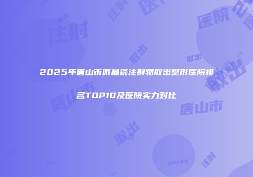 2025年唐山市微晶瓷注射物取出整形医院排名TOP10及医院实力对比