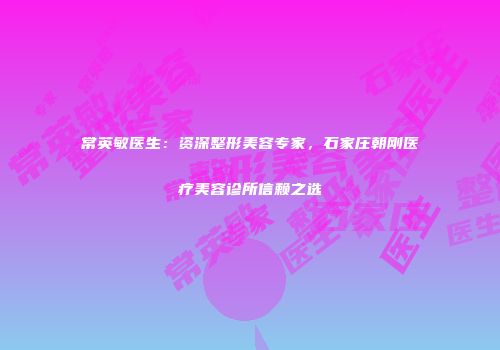 常英敏医生：资深整形美容专家，石家庄朝刚医疗美容诊所信赖之选