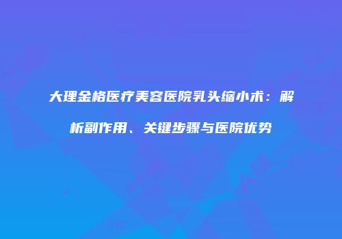 大理金格医疗美容医院乳头缩小术：解析副作用、关键步骤与医院优势