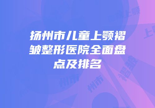 扬州市儿童上颚褶皱整形医院全面盘点及排名