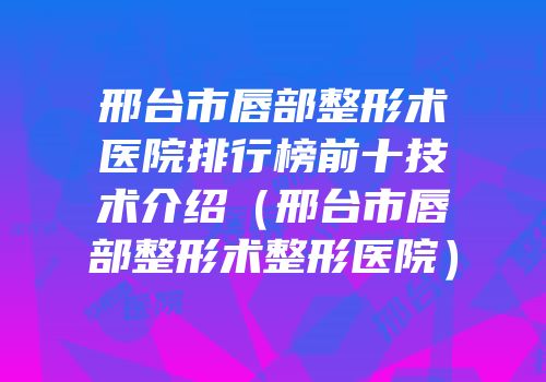 邢台市唇部整形术医院排行榜前十技术介绍（邢台市唇部整形术整形医院）