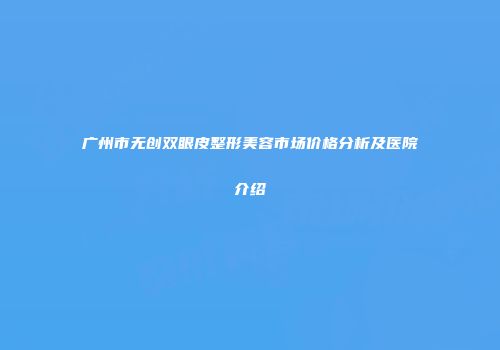广州市无创双眼皮整形美容市场价格分析及医院介绍