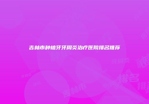 吉林市种植牙牙周炎治疗医院排名推荐