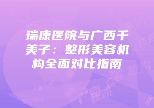 瑞康医院与广西千美子：整形美容机构全面对比指南