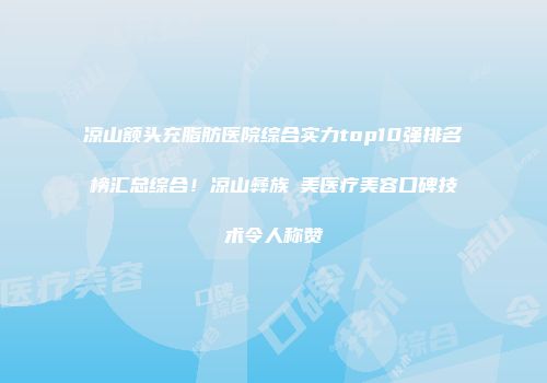 凉山额头充脂肪医院综合实力top10强排名榜汇总综合！凉山彝族玥美医疗美容口碑技术令人称赞