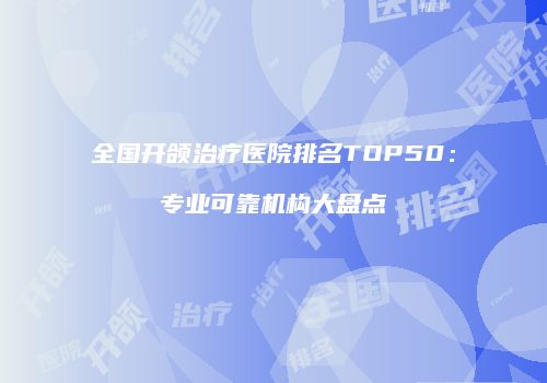 全国开颌治疗医院排名TOP50：专业可靠机构大盘点