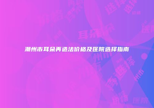 潮州市耳朵再造法价格及医院选择指南