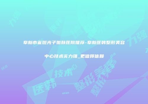 阜新市雀斑光子嫩肤医院推荐-阜新医韩整形美容中心技术实力强_更值得信赖
