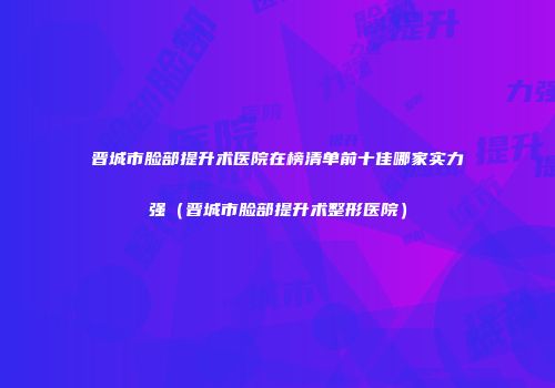 晋城市脸部提升术医院在榜清单前十佳哪家实力强（晋城市脸部提升术整形医院）