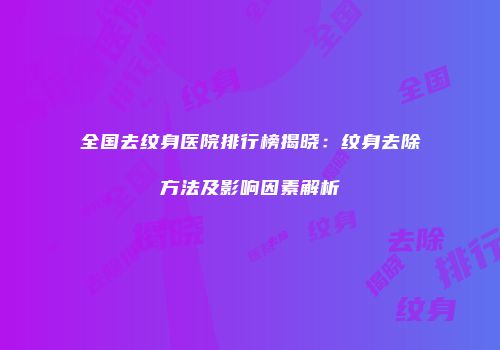 全国去纹身医院排行榜揭晓：纹身去除方法及影响因素解析